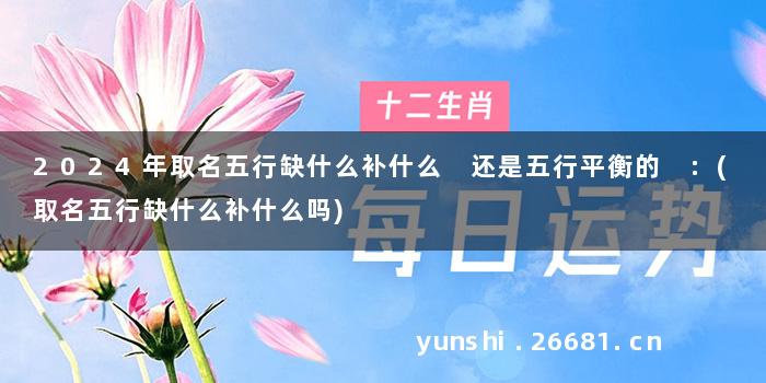2024年取名五行缺什么补什么 还是五行平衡的 :(取名五行缺什么补什么吗)